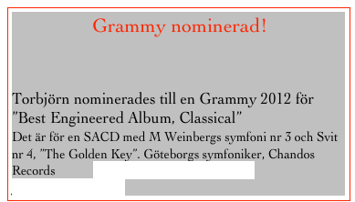                 Grammy nominerad!


Torbjörn nominerades till en Grammy 2012 för
”Best Engineered Album, Classical”
Det är för en SACD med M Weinbergs symfoni nr 3 och Svit nr 4, ”The Golden Key”. Göteborgs symfoniker, Chandos Records            www.grammy.com/nominees?year=2011&genre=10